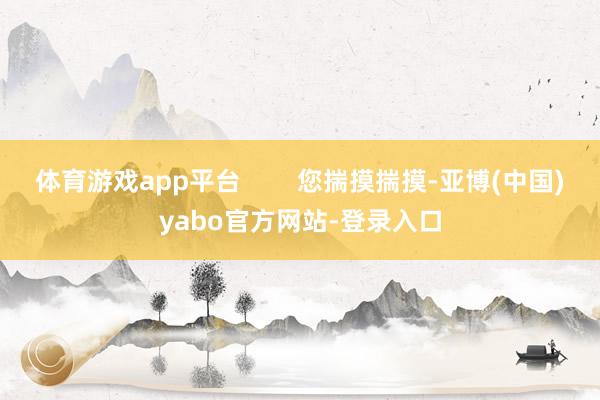 体育游戏app平台        您揣摸揣摸-亚博(中国)yabo官方网站-登录入口
