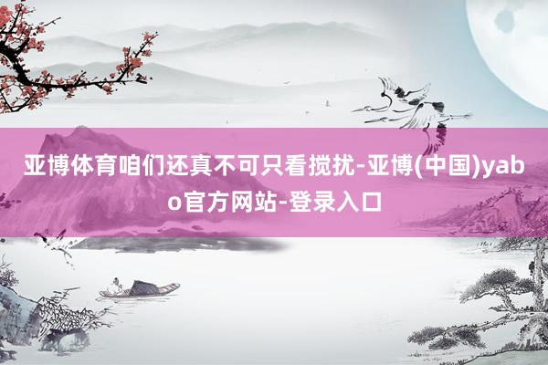 亚博体育咱们还真不可只看搅扰-亚博(中国)yabo官方网站-登录入口