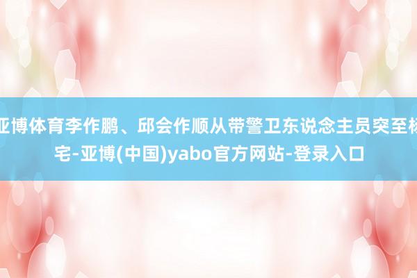 亚博体育李作鹏、邱会作顺从带警卫东说念主员突至杨宅-亚博(中国)yabo官方网站-登录入口