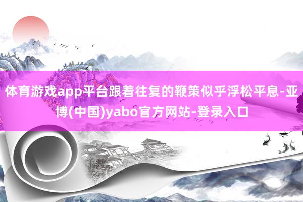 体育游戏app平台跟着往复的鞭策似乎浮松平息-亚博(中国)yabo官方网站-登录入口