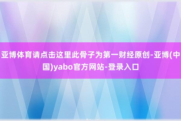 亚博体育请点击这里此骨子为第一财经原创-亚博(中国)yabo官方网站-登录入口