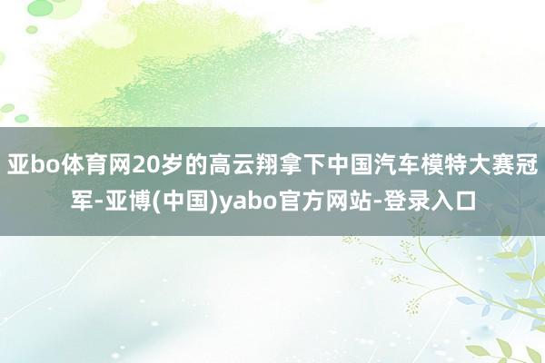 亚bo体育网20岁的高云翔拿下中国汽车模特大赛冠军-亚博(中国)yabo官方网站-登录入口