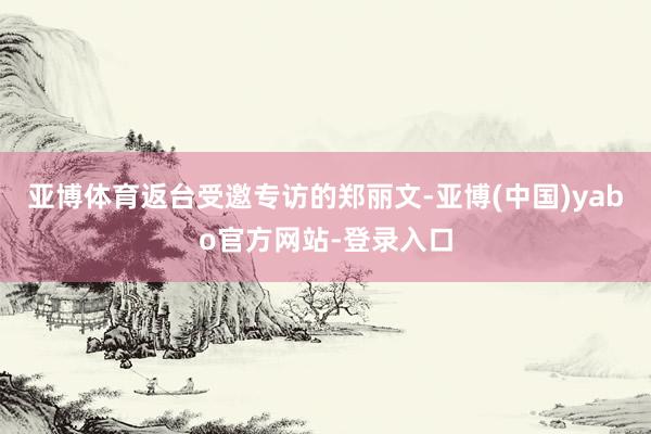 亚博体育返台受邀专访的郑丽文-亚博(中国)yabo官方网站-登录入口