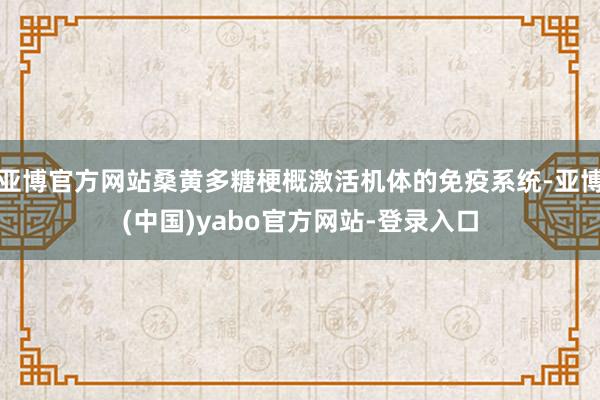亚博官方网站桑黄多糖梗概激活机体的免疫系统-亚博(中国)yabo官方网站-登录入口