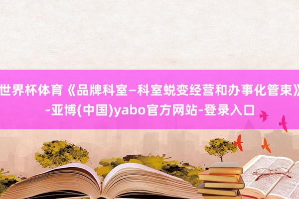 世界杯体育《品牌科室—科室蜕变经营和办事化管束》-亚博(中国)yabo官方网站-登录入口
