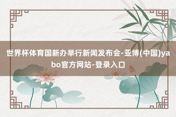 世界杯体育国新办举行新闻发布会-亚博(中国)yabo官方网站-登录入口