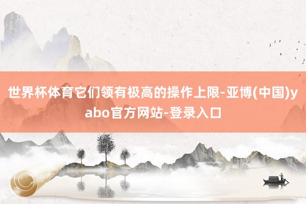 世界杯体育它们领有极高的操作上限-亚博(中国)yabo官方网站-登录入口