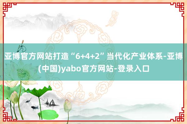 亚博官方网站打造“6+4+2”当代化产业体系-亚博(中国)yabo官方网站-登录入口