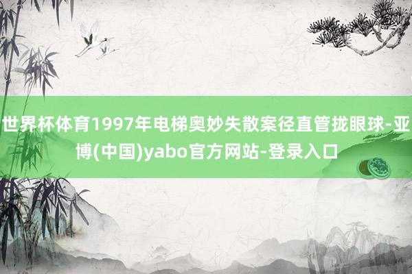 世界杯体育1997年电梯奥妙失散案径直管拢眼球-亚博(中国)yabo官方网站-登录入口