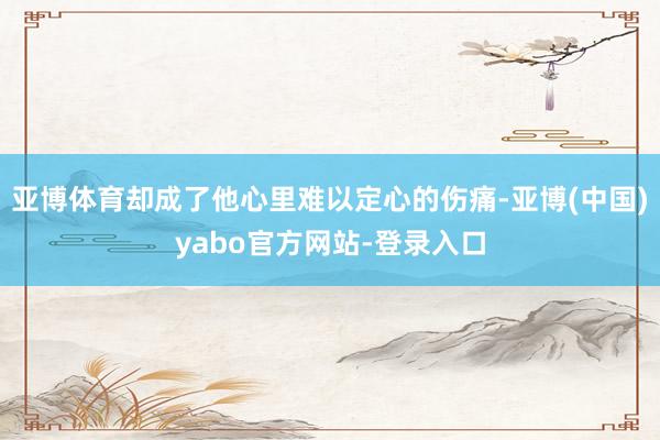 亚博体育却成了他心里难以定心的伤痛-亚博(中国)yabo官方网站-登录入口