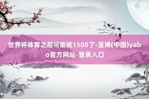 世界杯体育之后可能就1500了-亚博(中国)yabo官方网站-登录入口