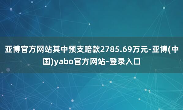 亚博官方网站其中预支赔款2785.69万元-亚博(中国)yabo官方网站-登录入口