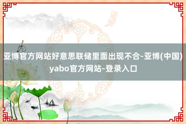 亚博官方网站好意思联储里面出现不合-亚博(中国)yabo官方网站-登录入口