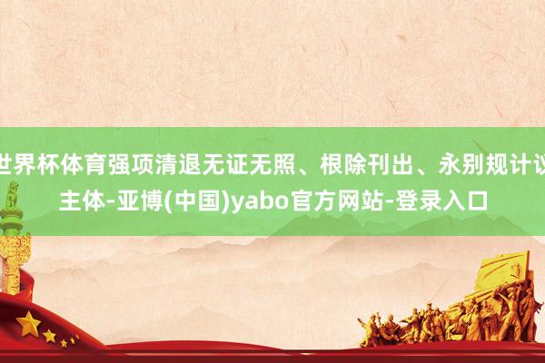 世界杯体育强项清退无证无照、根除刊出、永别规计议主体-亚博(中国)yabo官方网站-登录入口