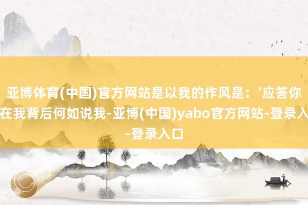 亚博体育(中国)官方网站是以我的作风是：‘应答你们在我背后何如说我-亚博(中国)yabo官方网站-登录入口