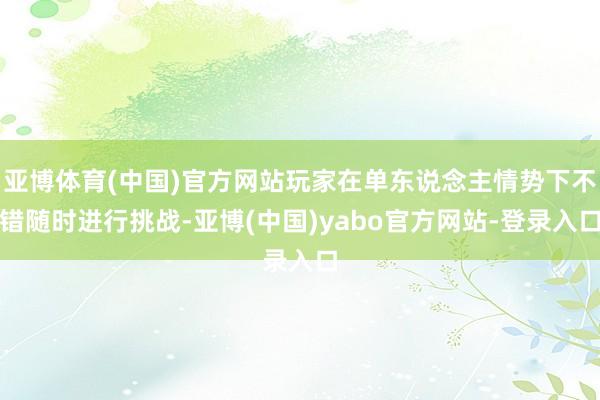 亚博体育(中国)官方网站玩家在单东说念主情势下不错随时进行挑战-亚博(中国)yabo官方网站-登录入口