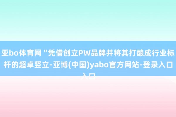 亚bo体育网“凭借创立PW品牌并将其打酿成行业标杆的超卓竖立-亚博(中国)yabo官方网站-登录入口