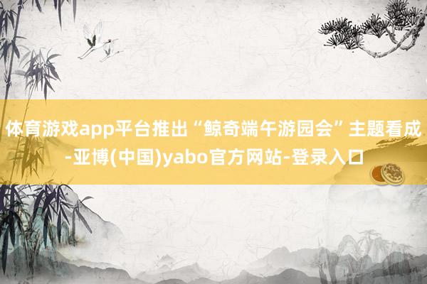 体育游戏app平台推出“鲸奇端午游园会”主题看成-亚博(中国)yabo官方网站-登录入口