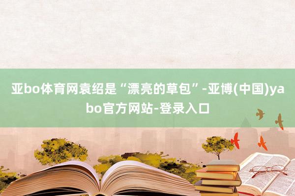 亚bo体育网袁绍是“漂亮的草包”-亚博(中国)yabo官方网站-登录入口