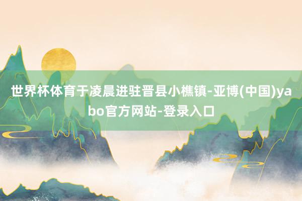 世界杯体育于凌晨进驻晋县小樵镇-亚博(中国)yabo官方网站-登录入口