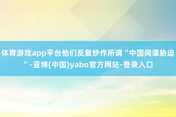 体育游戏app平台他们反复炒作所谓“中国间谍胁迫”-亚博(中国)yabo官方网站-登录入口