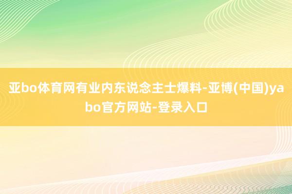 亚bo体育网有业内东说念主士爆料-亚博(中国)yabo官方网站-登录入口