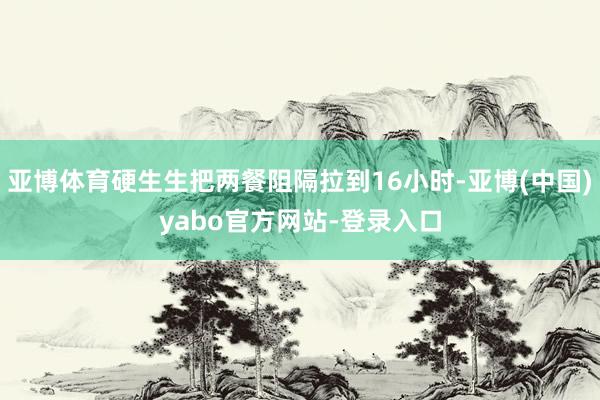亚博体育硬生生把两餐阻隔拉到16小时-亚博(中国)yabo官方网站-登录入口