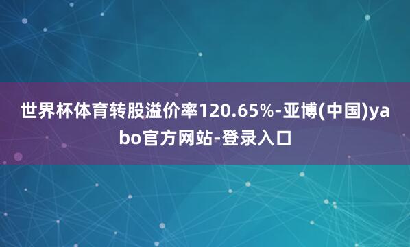 世界杯体育转股溢价率120.65%-亚博(中国)yabo官方网站-登录入口