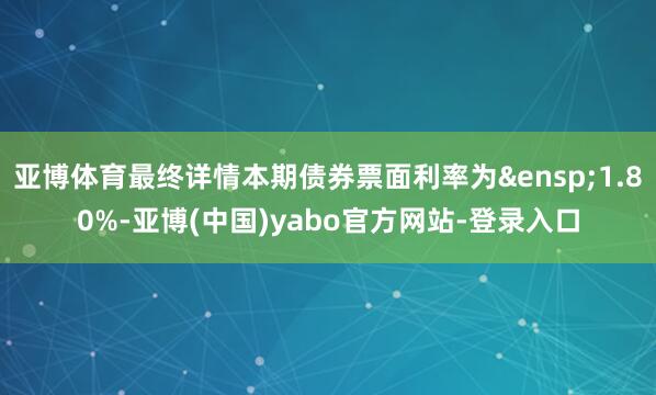 亚博体育最终详情本期债券票面利率为&ensp;1.80%-亚博(中国)yabo官方网站-登录入口