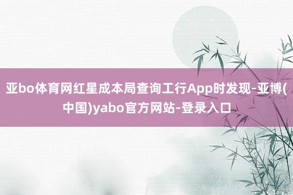 亚bo体育网红星成本局查询工行App时发现-亚博(中国)yabo官方网站-登录入口