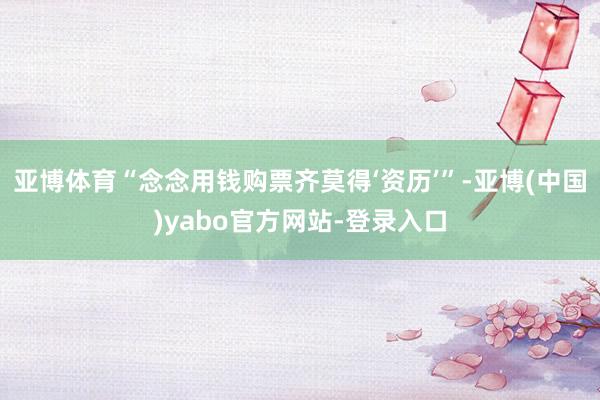 亚博体育“念念用钱购票齐莫得‘资历’”-亚博(中国)yabo官方网站-登录入口
