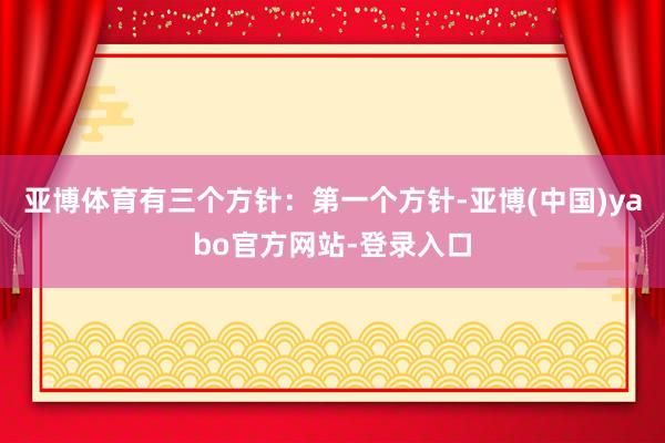 亚博体育有三个方针：第一个方针-亚博(中国)yabo官方网站-登录入口