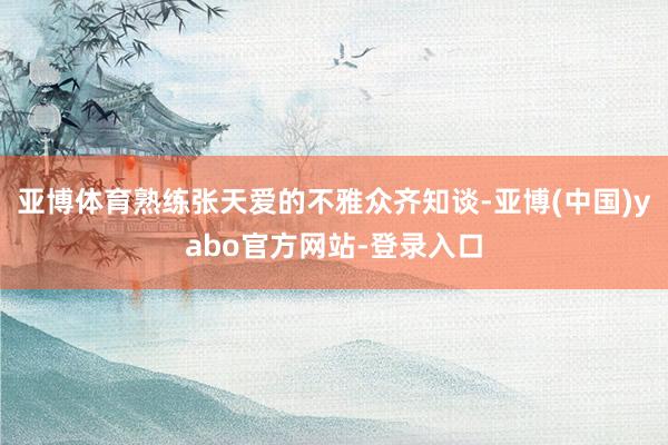 亚博体育熟练张天爱的不雅众齐知谈-亚博(中国)yabo官方网站-登录入口