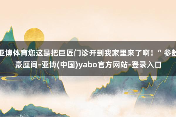 亚博体育您这是把巨匠门诊开到我家里来了啊！”参数豪厘间-亚博(中国)yabo官方网站-登录入口