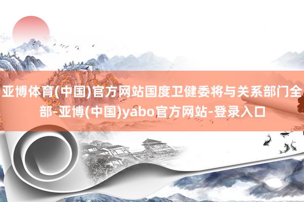亚博体育(中国)官方网站国度卫健委将与关系部门全部-亚博(中国)yabo官方网站-登录入口