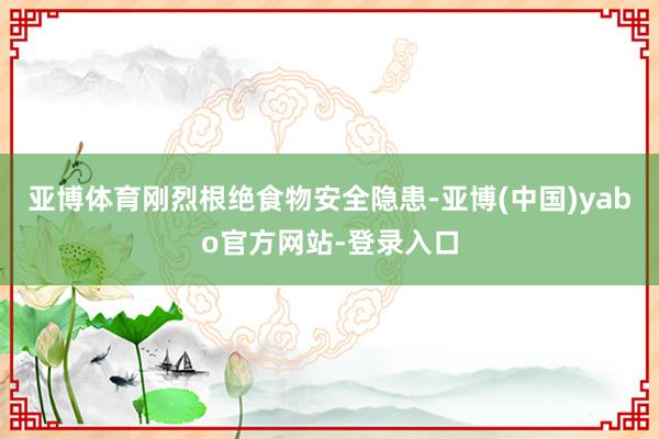 亚博体育刚烈根绝食物安全隐患-亚博(中国)yabo官方网站-登录入口