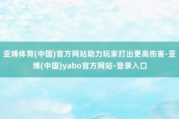 亚博体育(中国)官方网站助力玩家打出更高伤害-亚博(中国)yabo官方网站-登录入口