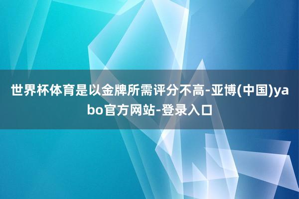 世界杯体育是以金牌所需评分不高-亚博(中国)yabo官方网站-登录入口