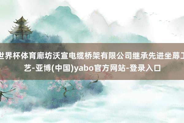 世界杯体育廊坊沃宣电缆桥架有限公司继承先进坐蓐工艺-亚博(中国)yabo官方网站-登录入口