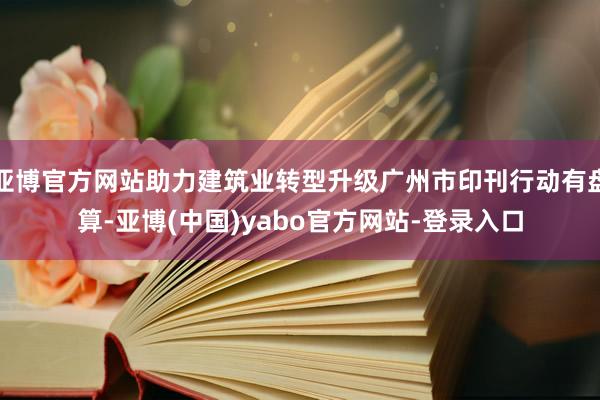 亚博官方网站助力建筑业转型升级广州市印刊行动有盘算-亚博(中国)yabo官方网站-登录入口