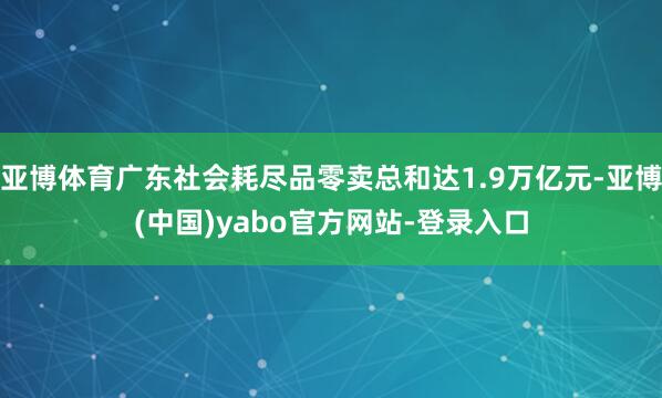 亚博体育广东社会耗尽品零卖总和达1.9万亿元-亚博(中国)yabo官方网站-登录入口