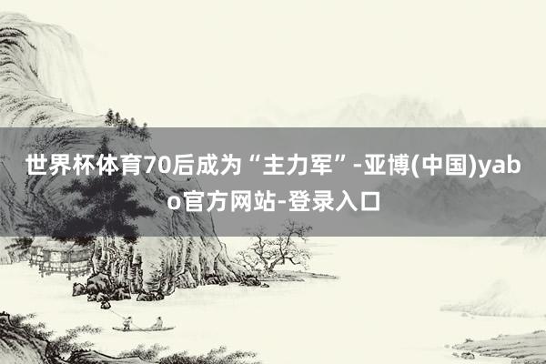 世界杯体育70后成为“主力军”-亚博(中国)yabo官方网站-登录入口