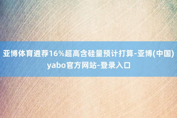亚博体育遴荐16%超高含硅量预计打算-亚博(中国)yabo官方网站-登录入口