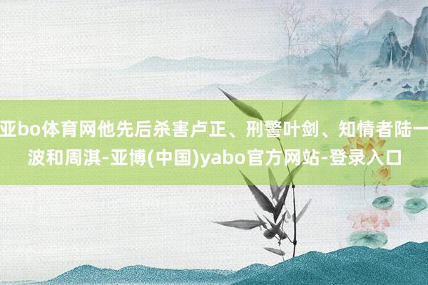 亚bo体育网他先后杀害卢正、刑警叶剑、知情者陆一波和周淇-亚博(中国)yabo官方网站-登录入口