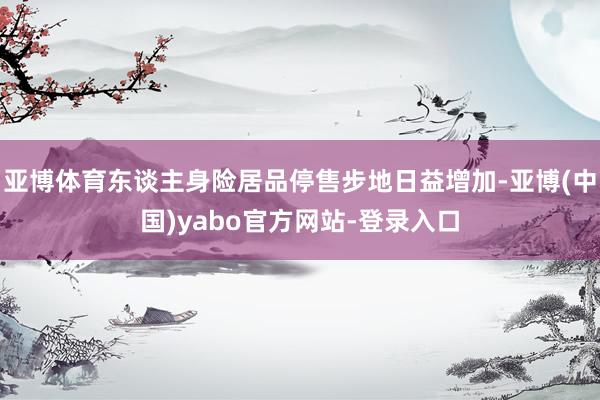 亚博体育东谈主身险居品停售步地日益增加-亚博(中国)yabo官方网站-登录入口