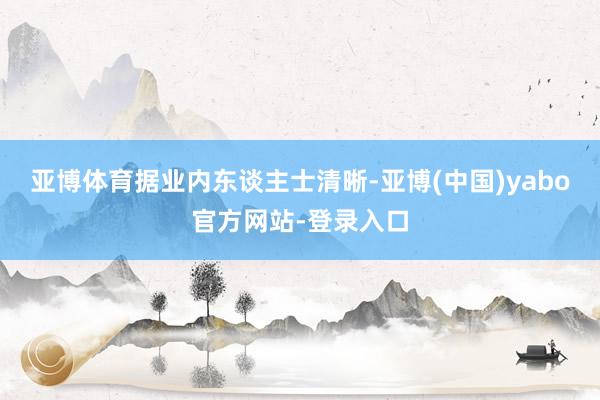 亚博体育　　据业内东谈主士清晰-亚博(中国)yabo官方网站-登录入口