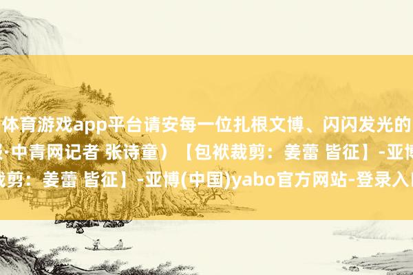 体育游戏app平台请安每一位扎根文博、闪闪发光的新期间后生！（中青报·中青网记者 张诗童）【包袱裁剪：姜蕾 皆征】-亚博(中国)yabo官方网站-登录入口