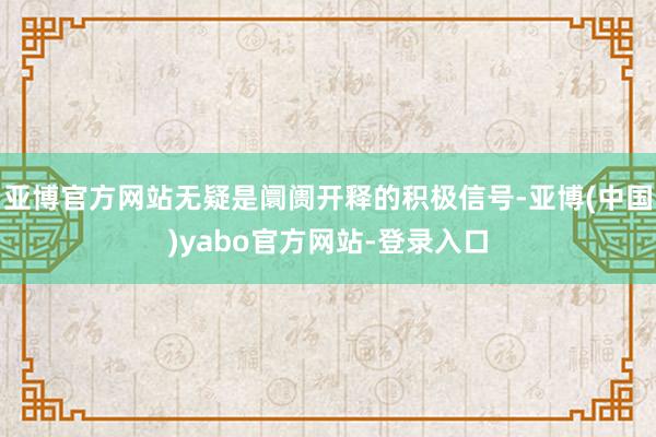 亚博官方网站无疑是阛阓开释的积极信号-亚博(中国)yabo官方网站-登录入口