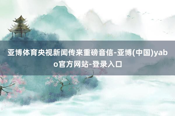 亚博体育央视新闻传来重磅音信-亚博(中国)yabo官方网站-登录入口