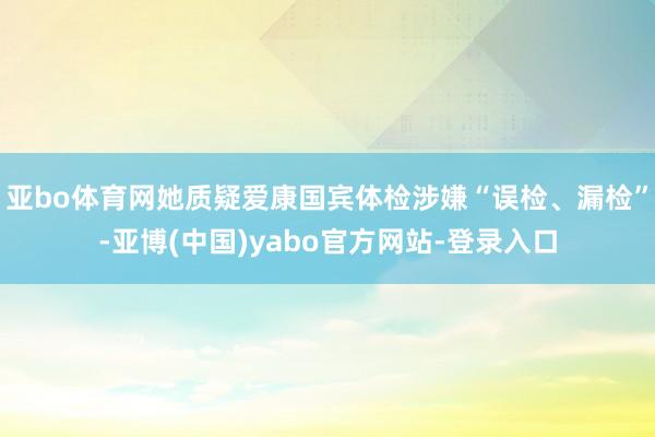 亚bo体育网她质疑爱康国宾体检涉嫌“误检、漏检”-亚博(中国)yabo官方网站-登录入口